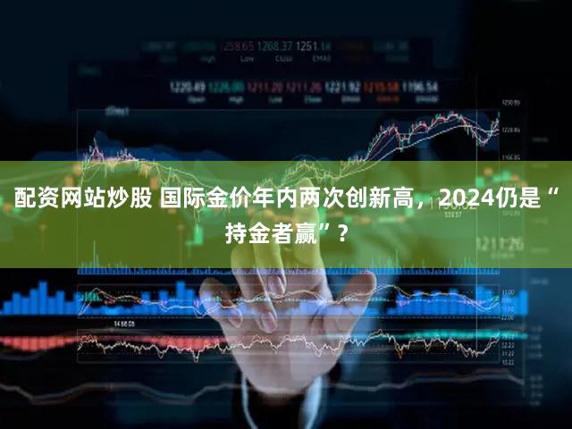 配资网站炒股 国际金价年内两次创新高，2024仍是“持金者赢”？