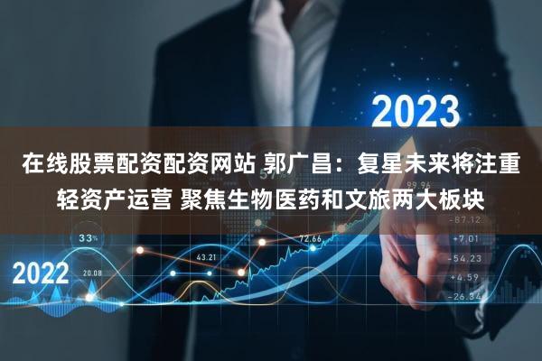 在线股票配资配资网站 郭广昌：复星未来将注重轻资产运营 聚焦生物医药和文旅两大板块