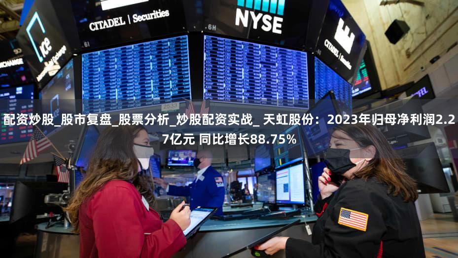 配资炒股_股市复盘_股票分析_炒股配资实战_ 天虹股份：2023年归母净利润2.27亿元 同比增长88.75%