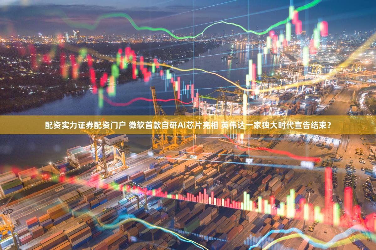 配资实力证券配资门户 微软首款自研AI芯片亮相 英伟达一家独大时代宣告结束？