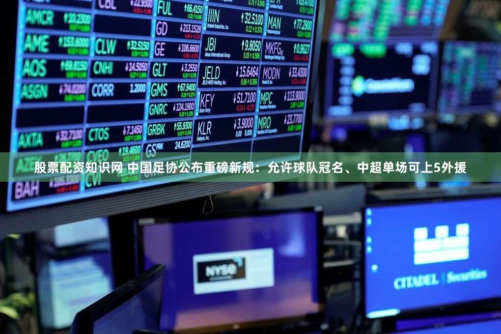 股票配资知识网 中国足协公布重磅新规：允许球队冠名、中超单场可上5外援