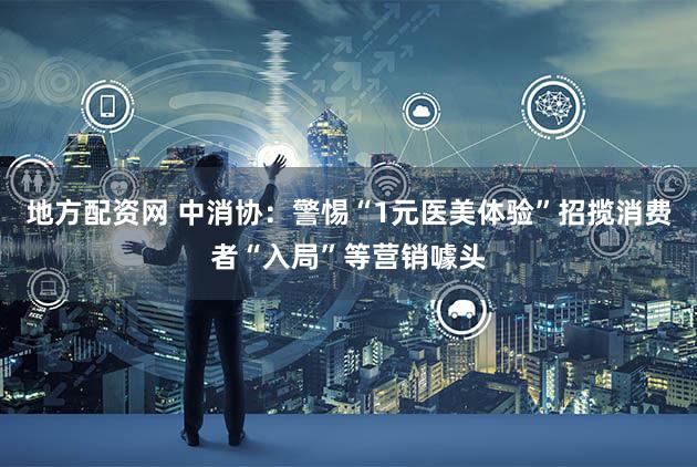 地方配资网 中消协:警惕“1元医美体验”招揽消费者“入局”等营销噱头