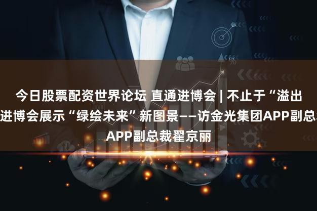 今日股票配资世界论坛 直通进博会 | 不止于“溢出效应”，进博会展示“绿绘未来”新图景——访金光集团APP副总裁翟京丽