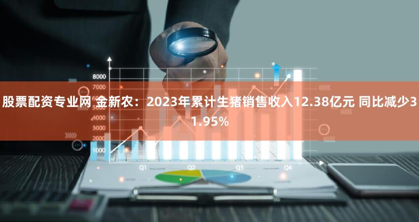 股票配资专业网 金新农：2023年累计生猪销售收入12.38亿元 同比减少31.95%