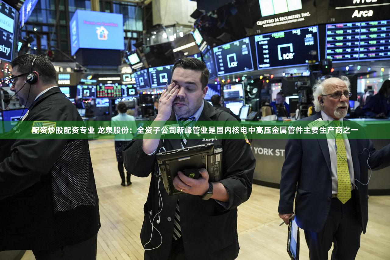 配资炒股配资专业 龙泉股份：全资子公司新峰管业是国内核电中高压金属管件主要生产商之一