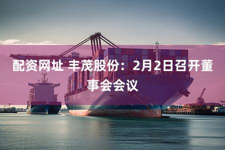 配资网址 丰茂股份：2月2日召开董事会会议