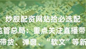 炒股配资网站拾必选配资 市场监管总局：重点关注直播带货、弹窗、“软文”等新型广告形式