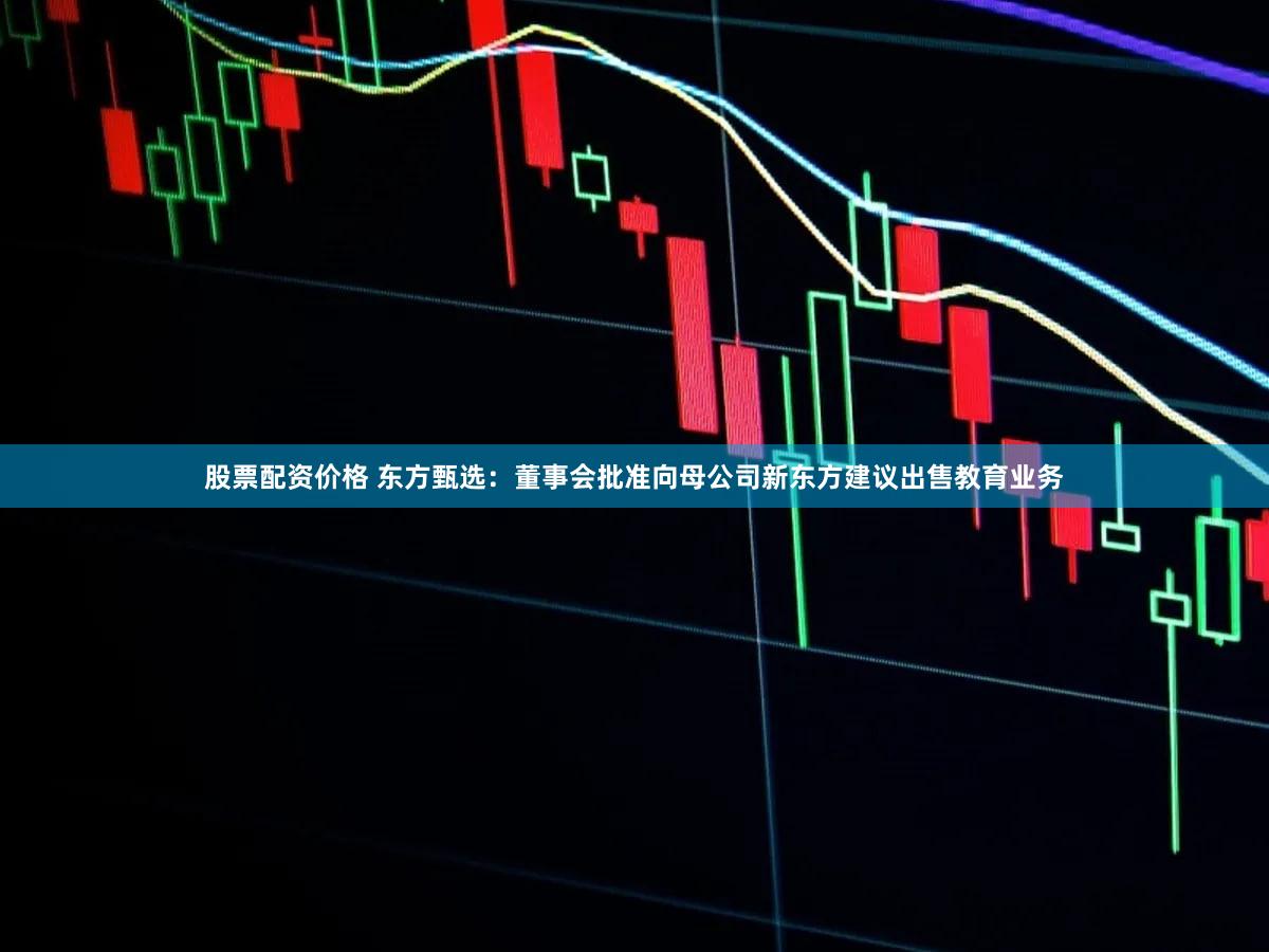 股票配资价格 东方甄选：董事会批准向母公司新东方建议出售教育业务