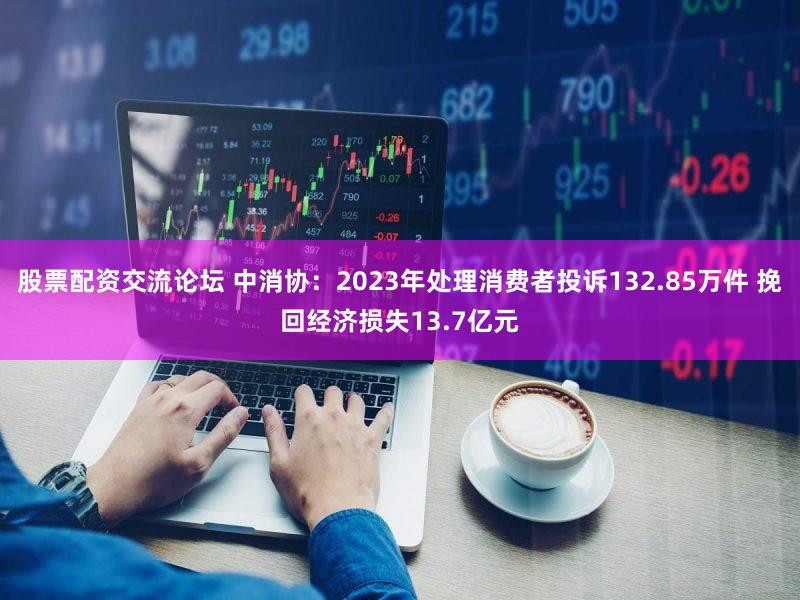 股票配资交流论坛 中消协：2023年处理消费者投诉132.85万件 挽回经济损失13.7亿元