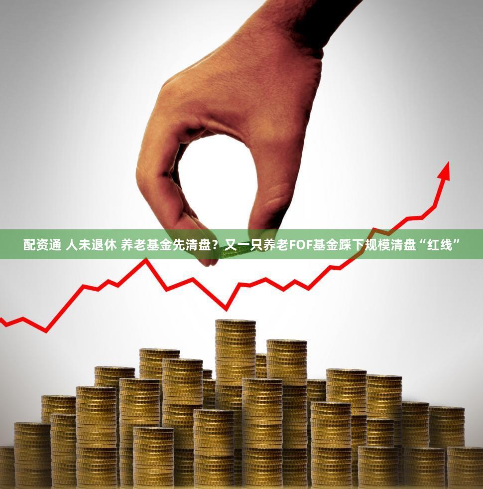 配资通 人未退休 养老基金先清盘？又一只养老FOF基金踩下规模清盘“红线”