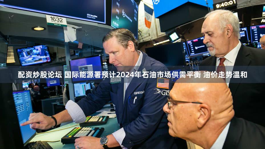 配资炒股论坛 国际能源署预计2024年石油市场供需平衡 油价走势温和