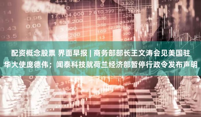 配资概念股票 界面早报 | 商务部部长王文涛会见美国驻华大使庞德伟；闻泰科技就荷兰经济部暂停行政令发布声明