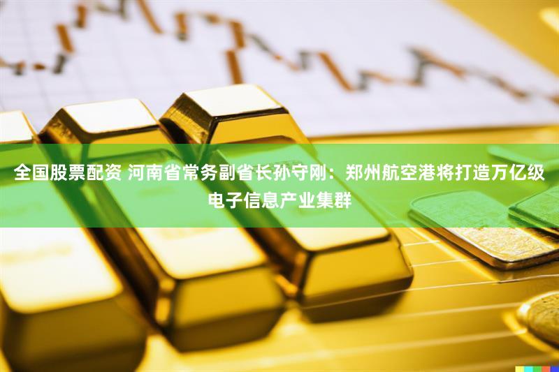 全国股票配资 河南省常务副省长孙守刚:郑州航空港将打造万亿级电子信息产业集群