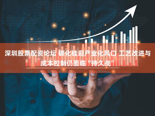 深圳股票配资论坛 碳化硅迎产业化风口 工艺改进与成本控制仍面临“持久战”