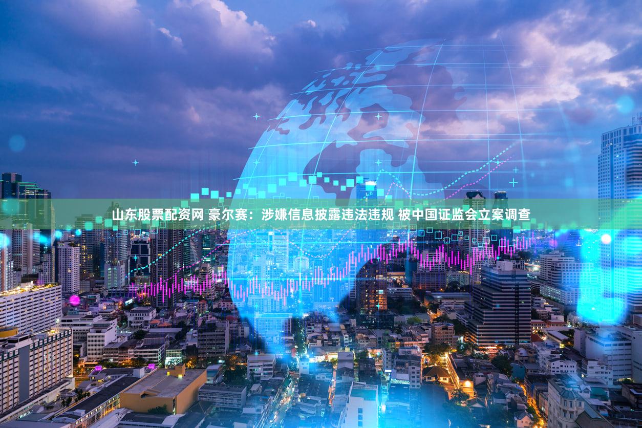 山东股票配资网 豪尔赛：涉嫌信息披露违法违规 被中国证监会立案调查