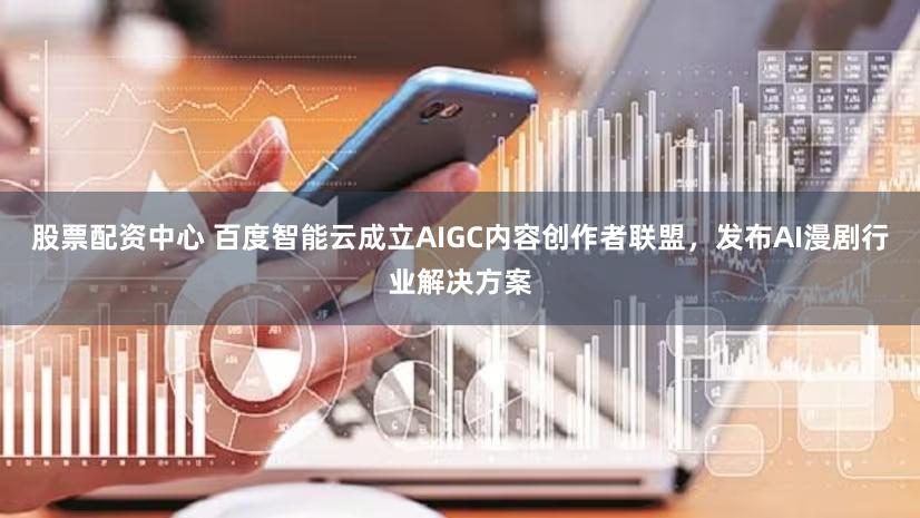 股票配资中心 百度智能云成立AIGC内容创作者联盟，发布AI漫剧行业解决方案