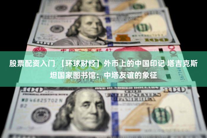 股票配资入门 【环球财经】外币上的中国印记 塔吉克斯坦国家图书馆:中塔友谊的象征
