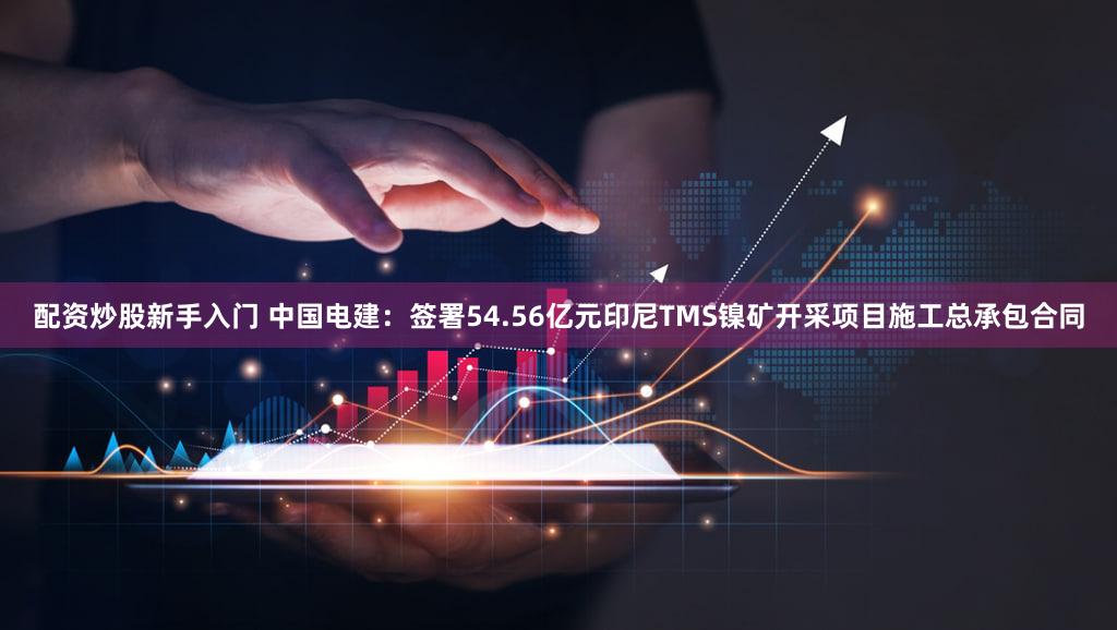 配资炒股新手入门 中国电建：签署54.56亿元印尼TMS镍矿开采项目施工总承包合同