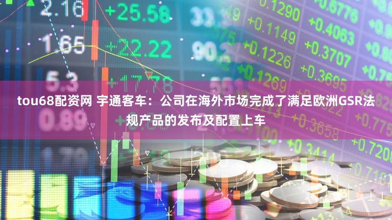 tou68配资网 宇通客车：公司在海外市场完成了满足欧洲GSR法规产品的发布及配置上车