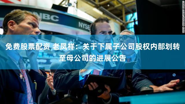 免费股票配资 老凤祥：关于下属子公司股权内部划转至母公司的进展公告