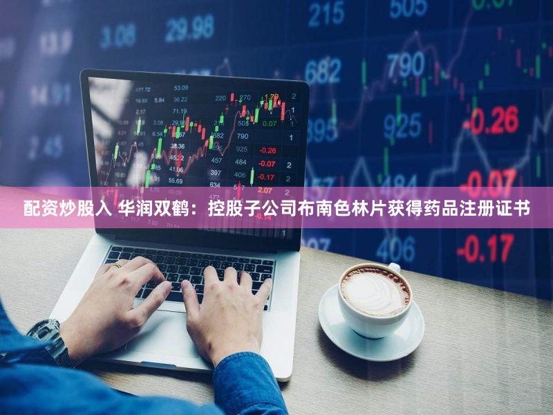 配资炒股入 华润双鹤：控股子公司布南色林片获得药品注册证书