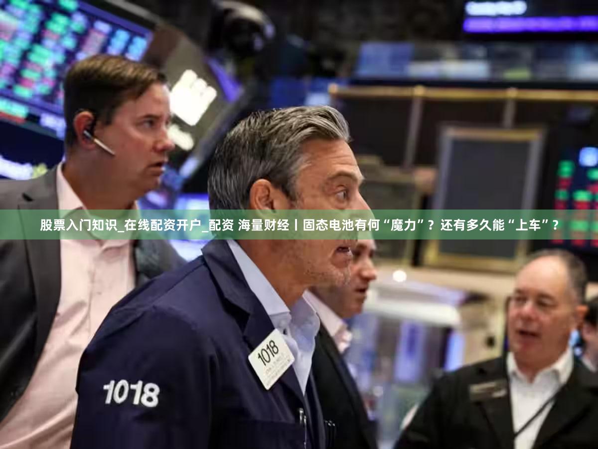 股票入门知识_在线配资开户_配资 海量财经丨固态电池有何“魔力”？还有多久能“上车”？