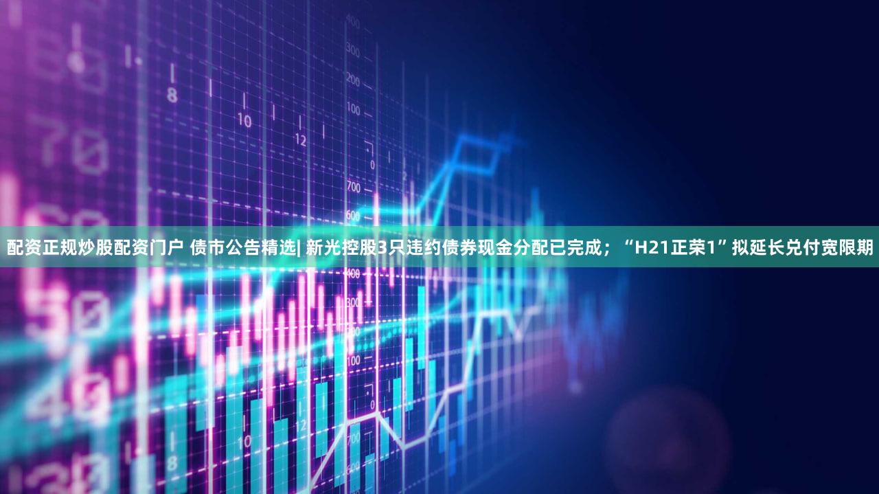配资正规炒股配资门户 债市公告精选| 新光控股3只违约债券现金分配已完成;“H21正荣1”拟延长兑付宽限期