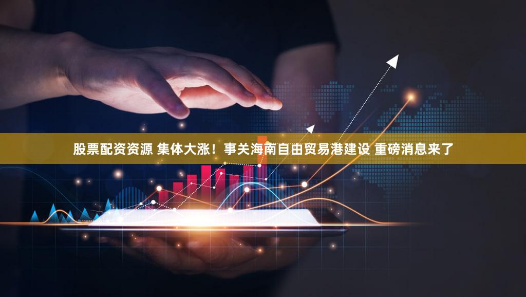 股票配资资源 集体大涨！事关海南自由贸易港建设 重磅消息来了