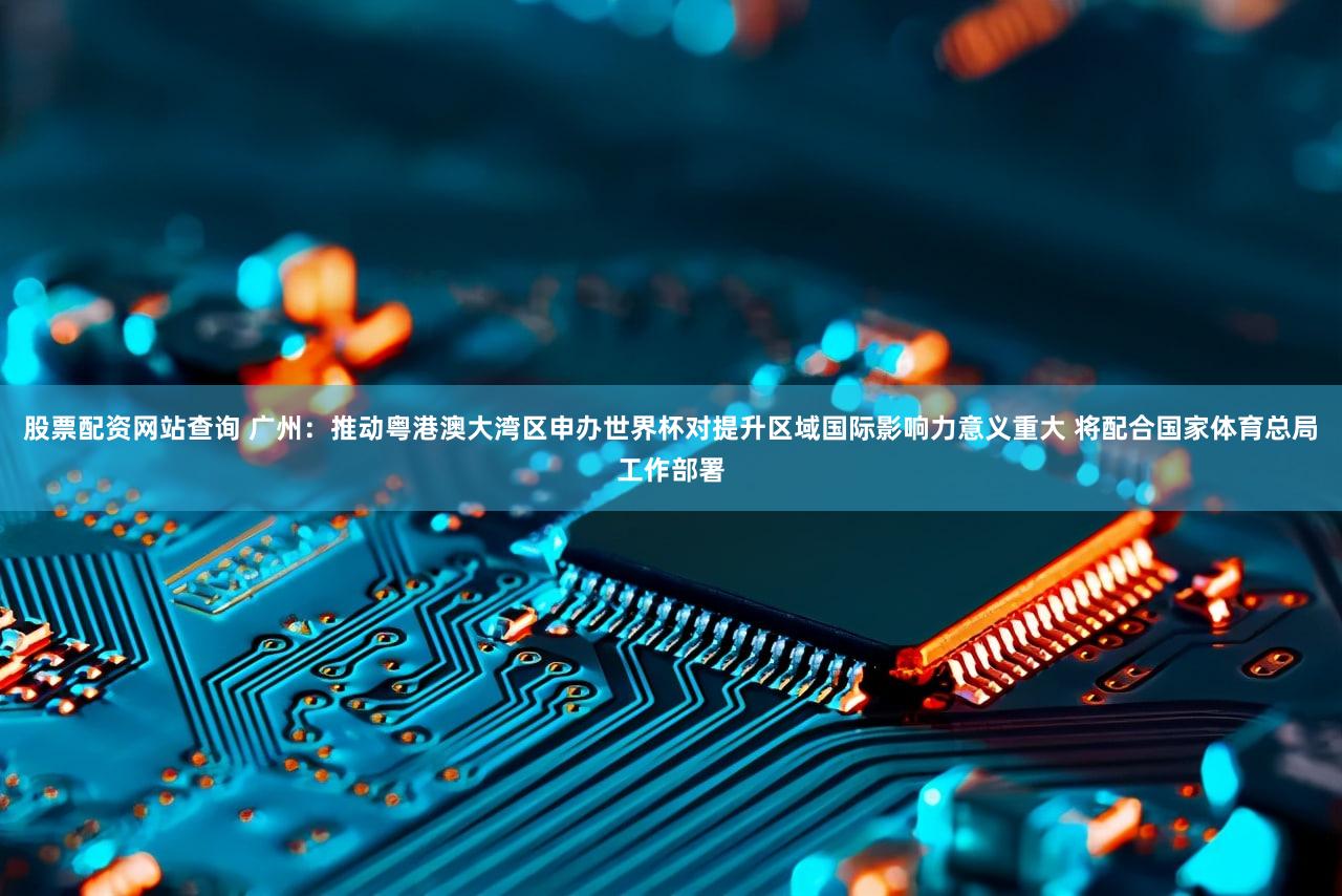 股票配资网站查询 广州：推动粤港澳大湾区申办世界杯对提升区域国际影响力意义重大 将配合国家体育总局工作部署