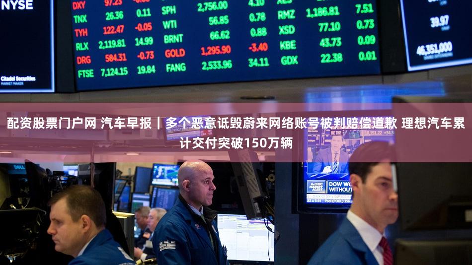 配资股票门户网 汽车早报｜多个恶意诋毁蔚来网络账号被判赔偿道歉 理想汽车累计交付突破150万辆