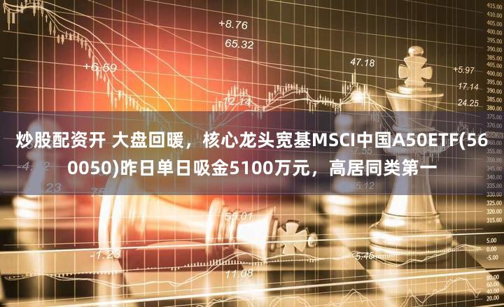 炒股配资开 大盘回暖，核心龙头宽基MSCI中国A50ETF(560050)昨日单日吸金5100万元，高居同类第一