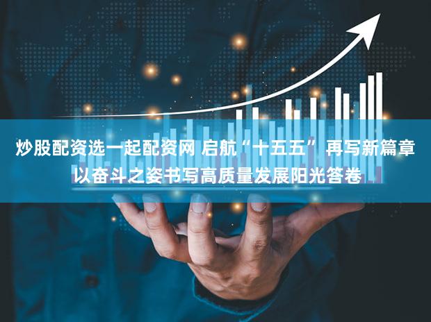 炒股配资选一起配资网 启航“十五五” 再写新篇章 以奋斗之姿书写高质量发展阳光答卷
