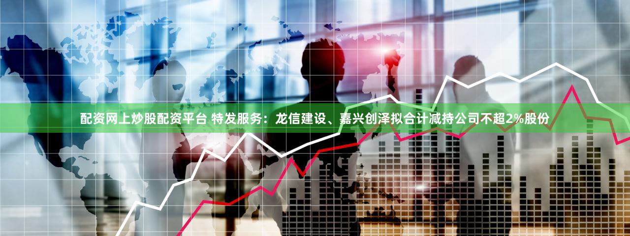配资网上炒股配资平台 特发服务：龙信建设、嘉兴创泽拟合计减持公司不超2%股份