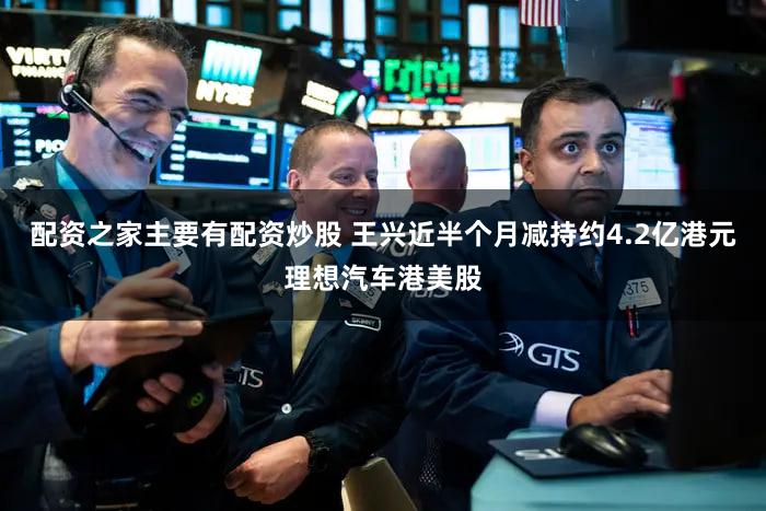 配资之家主要有配资炒股 王兴近半个月减持约4.2亿港元理想汽车港美股