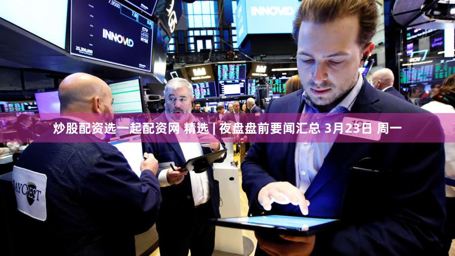 炒股配资选一起配资网 精选 | 夜盘盘前要闻汇总 3月23日 周一
