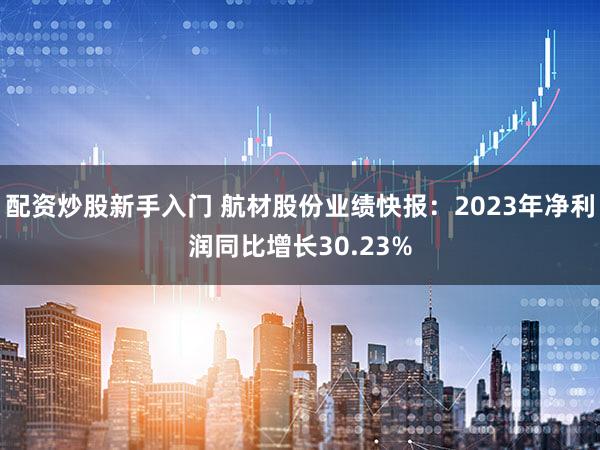 配资炒股新手入门 航材股份业绩快报：2023年净利润同比增长30.23%