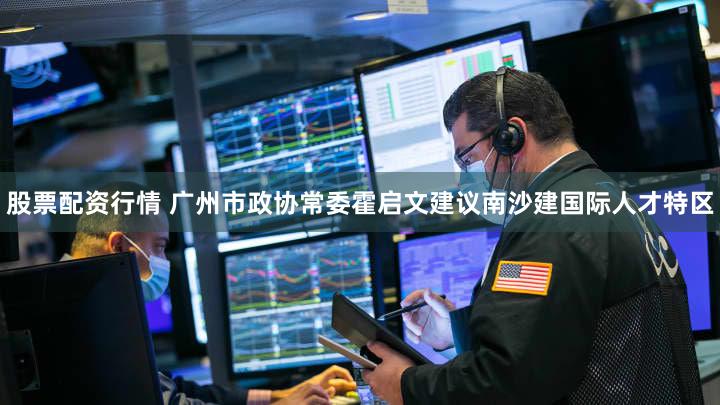 股票配资行情 广州市政协常委霍启文建议南沙建国际人才特区