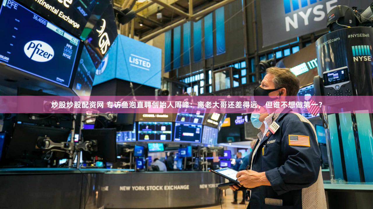 炒股炒股配资网 专访鱼泡直聘创始人周峰：离老大哥还差得远，但谁不想做第一？
