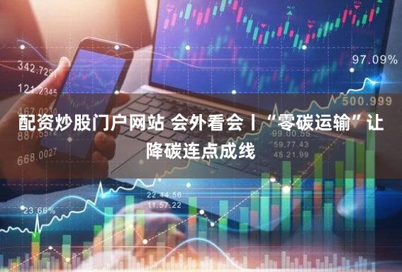 配资炒股门户网站 会外看会丨“零碳运输”让降碳连点成线