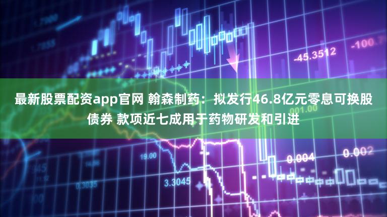 最新股票配资app官网 翰森制药：拟发行46.8亿元零息可换股债券 款项近七成用于药物研发和引进