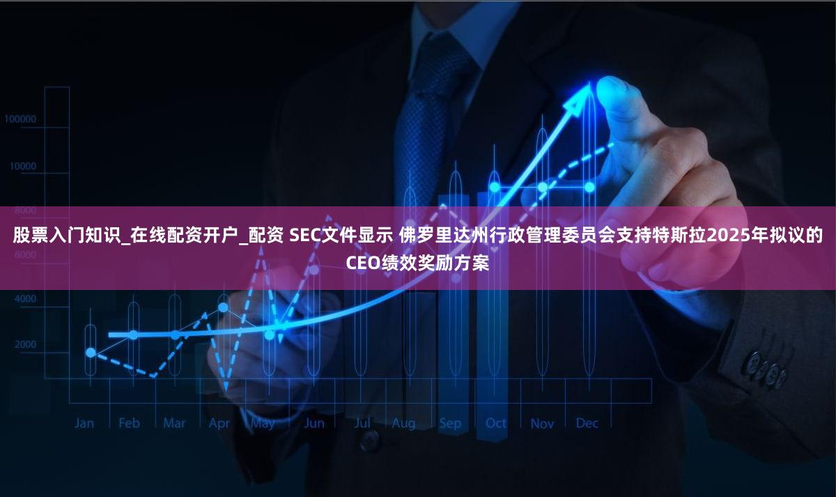 股票入门知识_在线配资开户_配资 SEC文件显示 佛罗里达州行政管理委员会支持特斯拉2025年拟议的CEO绩效奖励方案