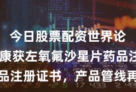 今日股票配资世界论坛 昂利康获左氧氟沙星片药品注册证书，产品管线再添新成员