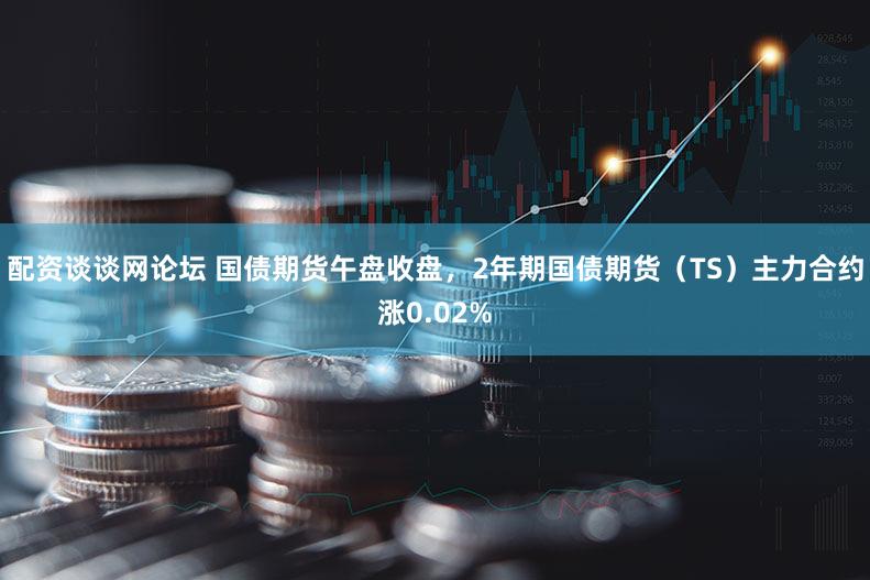 配资谈谈网论坛 国债期货午盘收盘，2年期国债期货（TS）主力合约涨0.02%