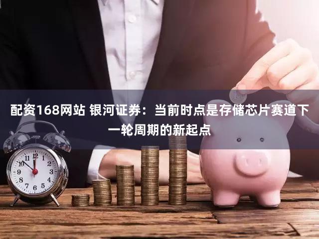配资168网站 银河证券：当前时点是存储芯片赛道下一轮周期的新起点