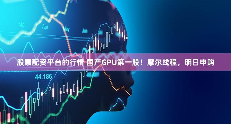 股票配资平台的行情 国产GPU第一股！摩尔线程，明日申购
