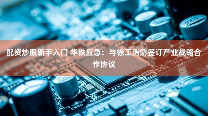 配资炒股新手入门 华铁应急：与徐工消防签订产业战略合作协议