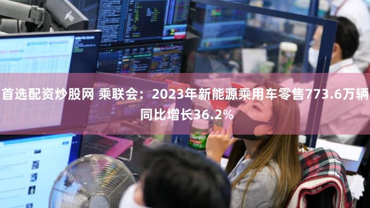 首选配资炒股网 乘联会：2023年新能源乘用车零售773.6万辆 同比增长36.2%