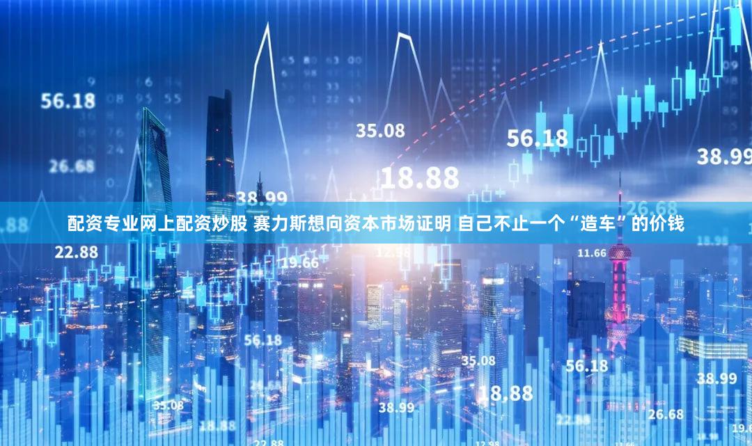配资专业网上配资炒股 赛力斯想向资本市场证明 自己不止一个“造车”的价钱
